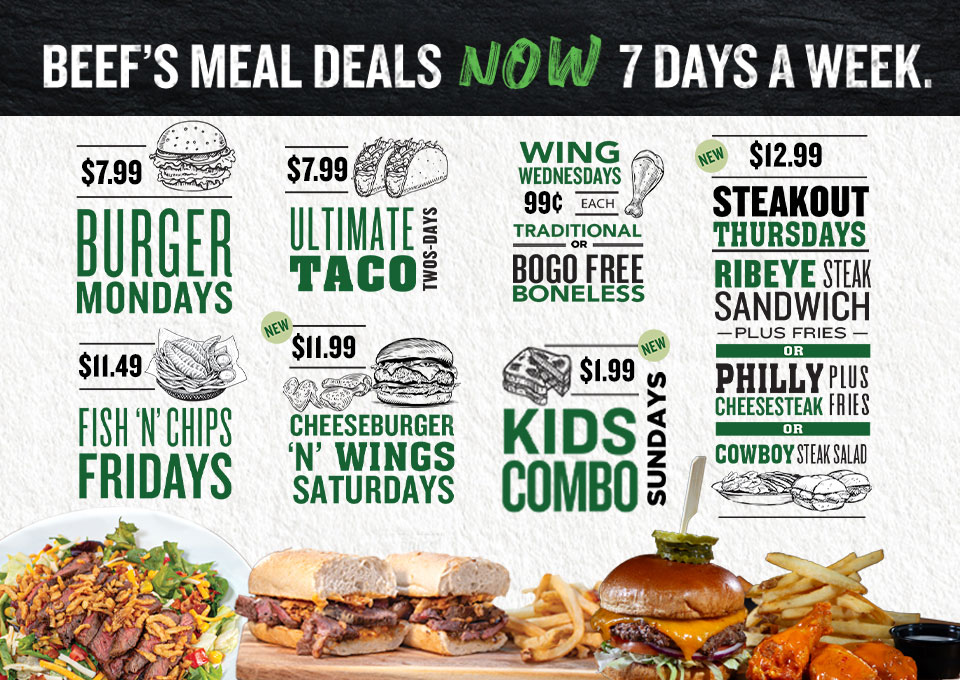 Beef's meal deals now 7 days a week. $7.99 Burger Mondays. $7.99 Ultimate Taco Twos-Days. Wing Wednesdays 99 cents each traditional, or BOGO free boneless. NEW $12.99 Steakout Thursdays: Ribeye steak Sandwhich plus fries or Philly Cheesesteak plus fries or Cowboy Steak Salad.